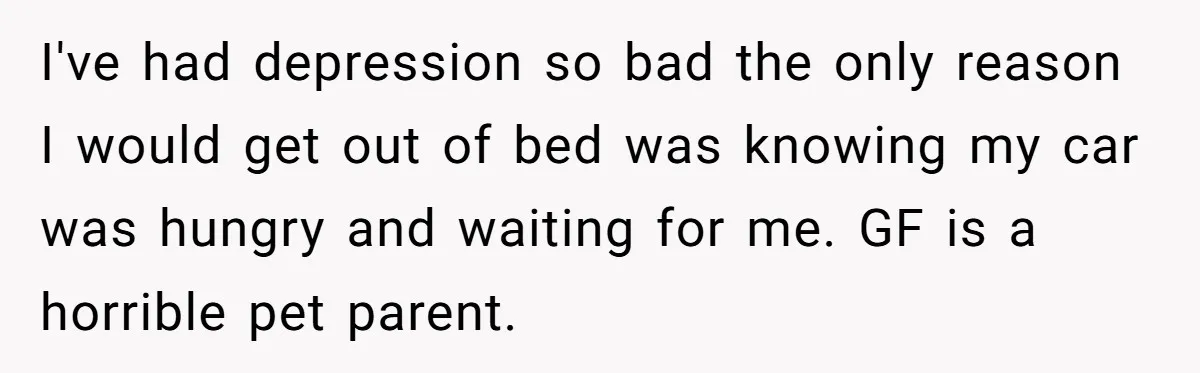 He Gave His Girlfriend an Ultimatum Over Her Cat, but the Real Issue Wasn’t the Pet I've had depression so bad the only reason I would get out of bed was knowing my car was hungry and waiting for me. GF is a horrible pet parent.