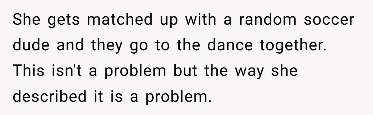 She gets matched up with a random soccer dude and they go to the dance together. This isn't a problem but the way she described it is a problem.