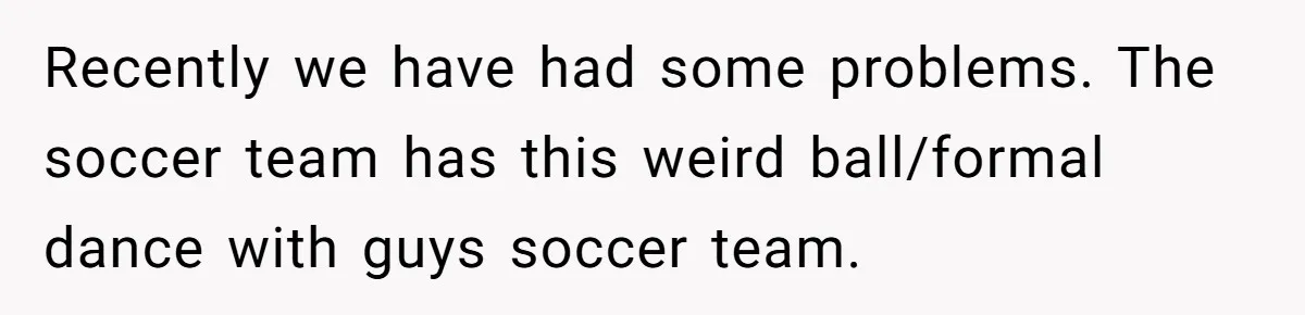Recently we have had some problems. The soccer team has this weird ball/formal dance with guys soccer team.