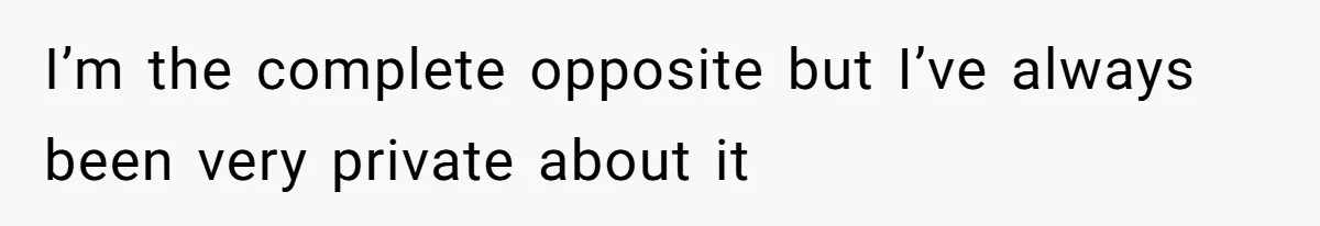 I’m the complete opposite but I’ve always been very private about it