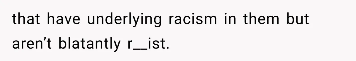 that have underlying racism in them but aren’t blatantly r__ist.