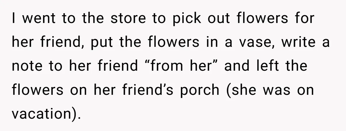 She Said No to an Airport Pickup With Three Hours’ Notice, and Now Their Friendship Is on the Line I went to the store to pick out flowers for her friend, put the flowers in a vase, write a note to her friend “from her” and left the flowers...