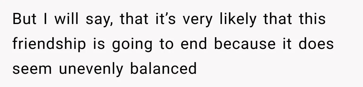She Said No to an Airport Pickup With Three Hours’ Notice, and Now Their Friendship Is on the Line But I will say, that it’s very likely that this friendship is going to end because it does seem unevenly balanced