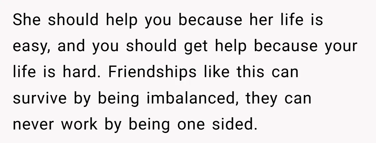 She Said No to an Airport Pickup With Three Hours’ Notice, and Now Their Friendship Is on the Line She should help you because her life is easy, and you should get help because your life is hard. Friendships like this can survive by being imbalanced, they can never...