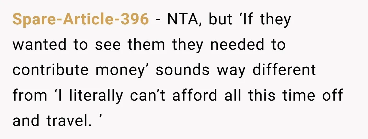 Spare-Article-396 − NTA, but ‘If they wanted to see them they needed to contribute money’ sounds way different from ‘I literally can’t afford all this time off and travel. ’
