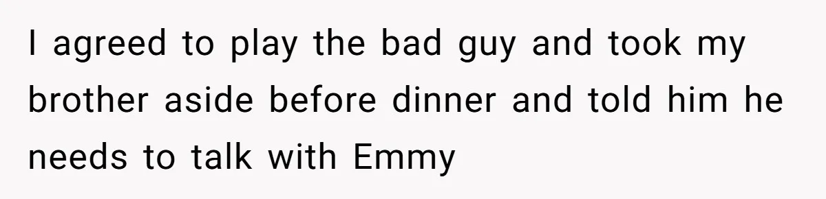 I agreed to play the bad guy and took my brother aside before dinner and told him he needs to talk with Emmy