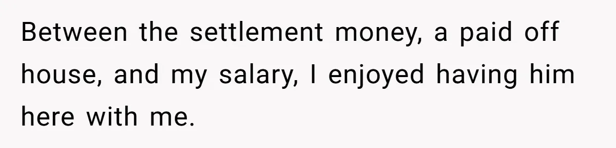 Between the settlement money, a paid off house, and my salary, I enjoyed having him here with me.