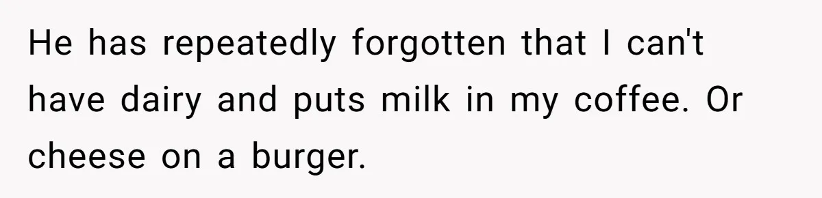 He has repeatedly forgotten that I can't have dairy and puts milk in my coffee. Or cheese on a burger.
