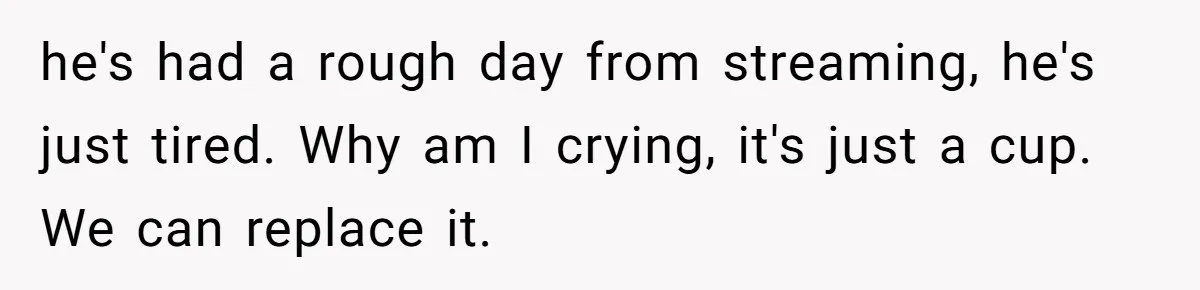 he's had a rough day from streaming, he's just tired. Why am I crying, it's just a cup. We can replace it.