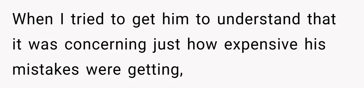 When I tried to get him to understand that it was concerning just how expensive his mistakes were getting,