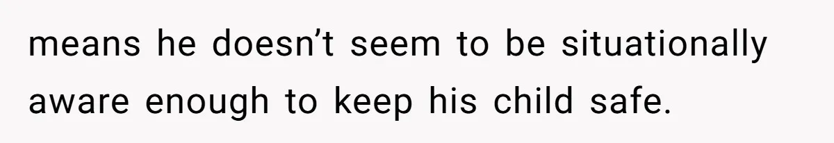 means he doesn’t seem to be situationally aware enough to keep his child safe.