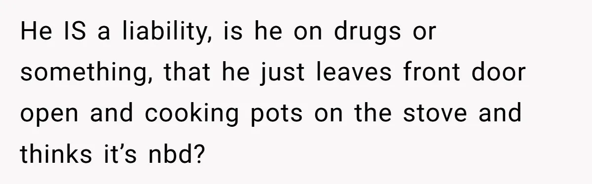 He IS a liability, is he on drugs or something, that he just leaves front door open and cooking pots on the stove and thinks it’s nbd?