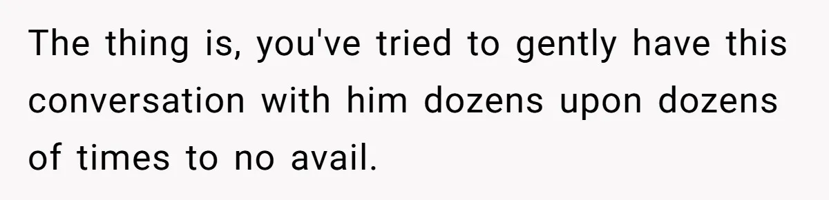 The thing is, you've tried to gently have this conversation with him dozens upon dozens of times to no avail.