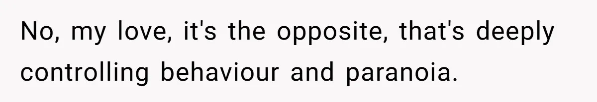 No, my love, it's the opposite, that's deeply controlling behaviour and paranoia.