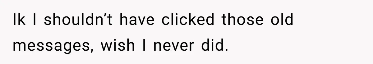 Ik I shouldn’t have clicked those old messages, wish I never did.
