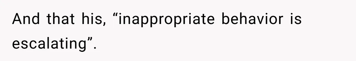 And that his, “inappropriate behavior is escalating”.