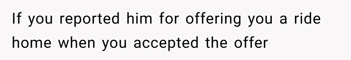 If you reported him for offering you a ride home when you accepted the offer