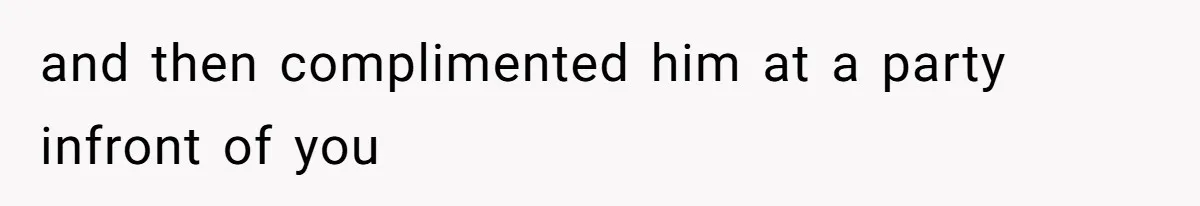 and then complimented him at a party infront of you