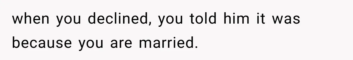 when you declined, you told him it was because you are married.