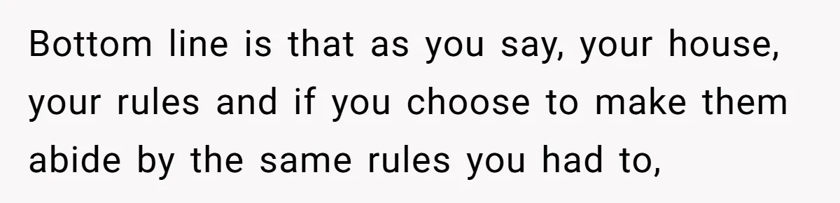 Bottom line is that as you say, your house, your rules and if you choose to make them abide by the same rules you had to,