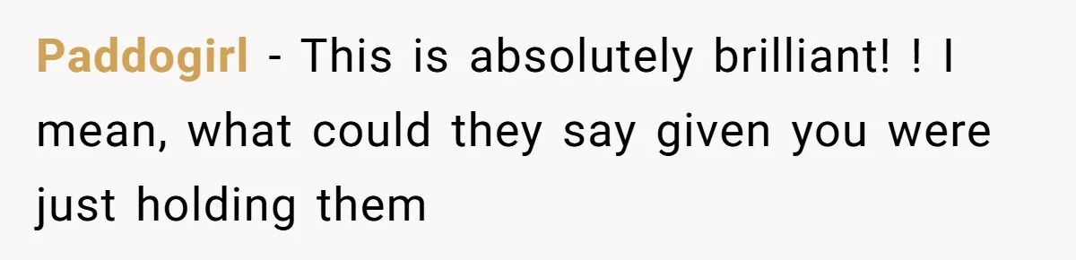 Paddogirl − This is absolutely brilliant! ! I mean, what could they say given you were just holding them