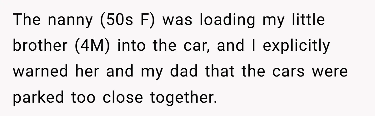 She Refused to Take the Blame for a Car Scratch, Now Her Dad Is Calling Her a Snitch The nanny (50s F) was loading my little brother (4M) into the car, and I explicitly warned her and my dad that the cars were parked too close together.
