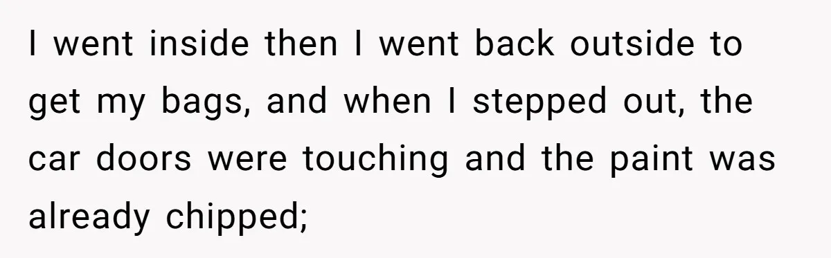 She Refused to Take the Blame for a Car Scratch, Now Her Dad Is Calling Her a Snitch I went inside then I went back outside to get my bags, and when I stepped out, the car doors were touching and the paint was already chipped;