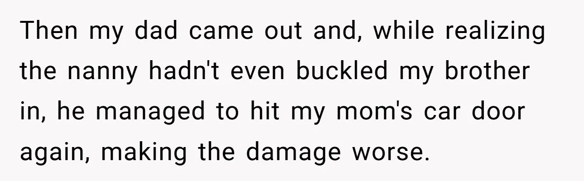 She Refused to Take the Blame for a Car Scratch, Now Her Dad Is Calling Her a Snitch Then my dad came out and, while realizing the nanny hadn't even buckled my brother in, he managed to hit my mom's car door again, making the damage worse.
