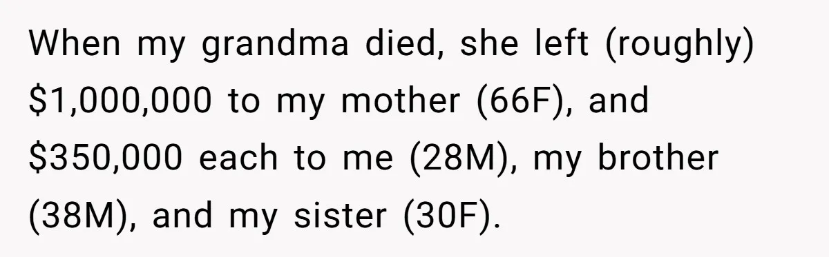 Youngest Son Sacrifices Inheritance So Siblings Can Buy Homes, Now Siblings Demand His Share Again When my grandma died, she left (roughly) $1,000,000 to my mother (66F), and $350,000 each to me (28M), my brother (38M), and my sister (30F).