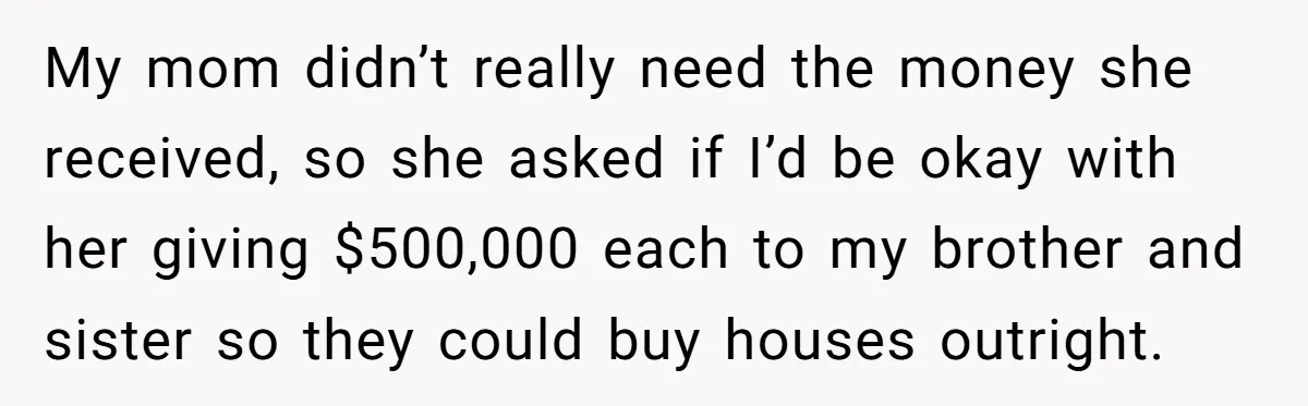 Youngest Son Sacrifices Inheritance So Siblings Can Buy Homes, Now Siblings Demand His Share Again My mom didn’t really need the money she received, so she asked if I’d be okay with her giving $500,000 each to my brother and sister so they could buy...