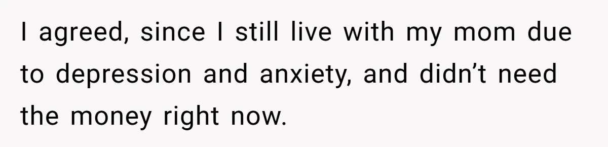 Youngest Son Sacrifices Inheritance So Siblings Can Buy Homes, Now Siblings Demand His Share Again I agreed, since I still live with my mom due to depression and anxiety, and didn’t need the money right now.