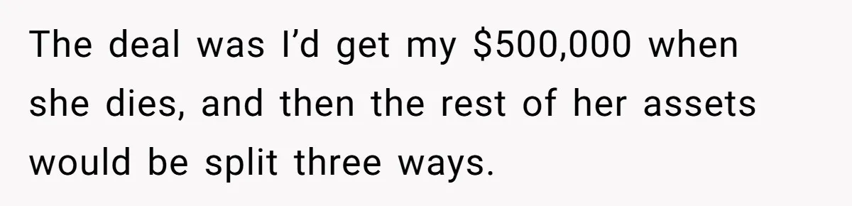 Youngest Son Sacrifices Inheritance So Siblings Can Buy Homes, Now Siblings Demand His Share Again The deal was I’d get my $500,000 when she dies, and then the rest of her assets would be split three ways.