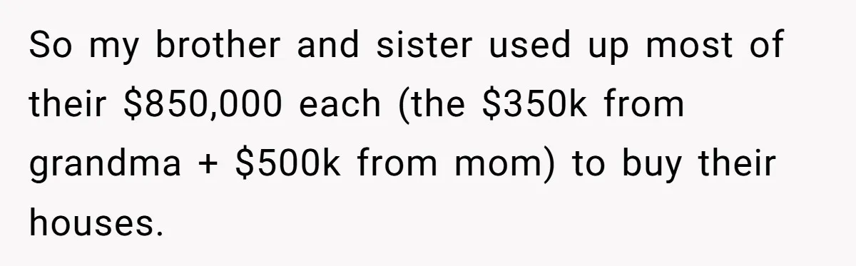 Youngest Son Sacrifices Inheritance So Siblings Can Buy Homes, Now Siblings Demand His Share Again So my brother and sister used up most of their $850,000 each (the $350k from grandma + $500k from mom) to buy their houses.