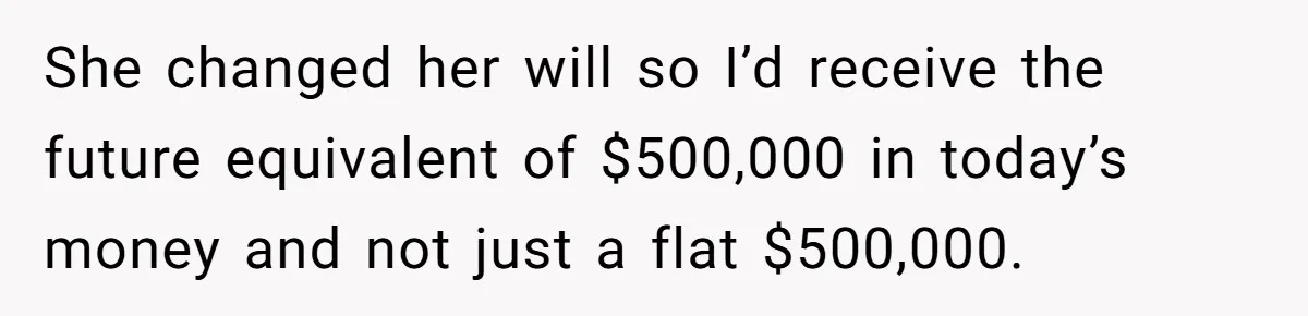Youngest Son Sacrifices Inheritance So Siblings Can Buy Homes, Now Siblings Demand His Share Again She changed her will so I’d receive the future equivalent of $500,000 in today’s money and not just a flat $500,000.