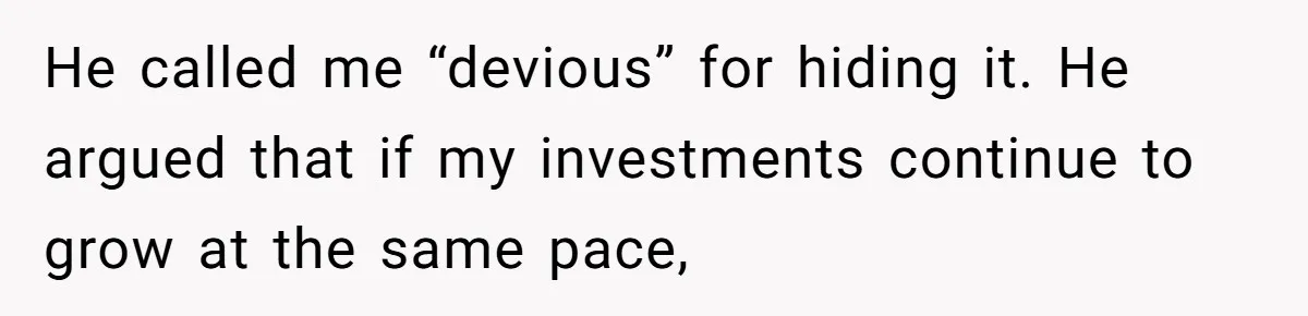 Youngest Son Sacrifices Inheritance So Siblings Can Buy Homes, Now Siblings Demand His Share Again He called me “devious” for hiding it. He argued that if my investments continue to grow at the same pace,