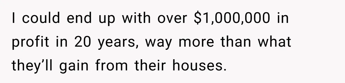 Youngest Son Sacrifices Inheritance So Siblings Can Buy Homes, Now Siblings Demand His Share Again I could end up with over $1,000,000 in profit in 20 years, way more than what they’ll gain from their houses.