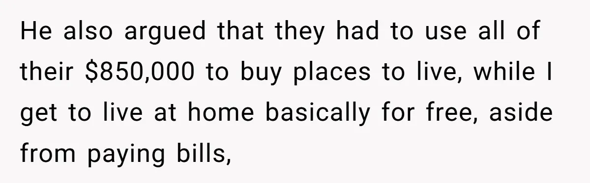 Youngest Son Sacrifices Inheritance So Siblings Can Buy Homes, Now Siblings Demand His Share Again He also argued that they had to use all of their $850,000 to buy places to live, while I get to live at home basically for free, aside from paying...