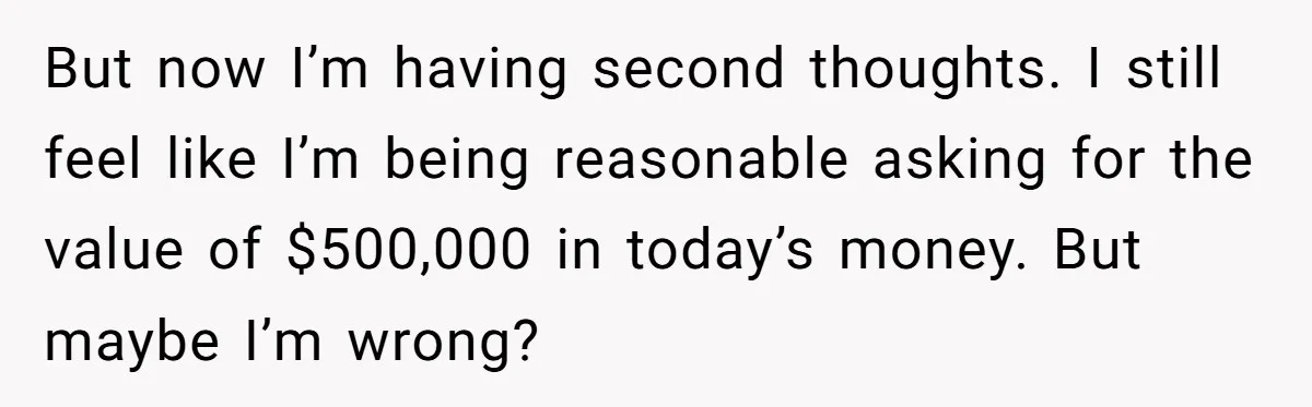 Youngest Son Sacrifices Inheritance So Siblings Can Buy Homes, Now Siblings Demand His Share Again But now I’m having second thoughts. I still feel like I’m being reasonable asking for the value of $500,000 in today’s money. But maybe I’m wrong?