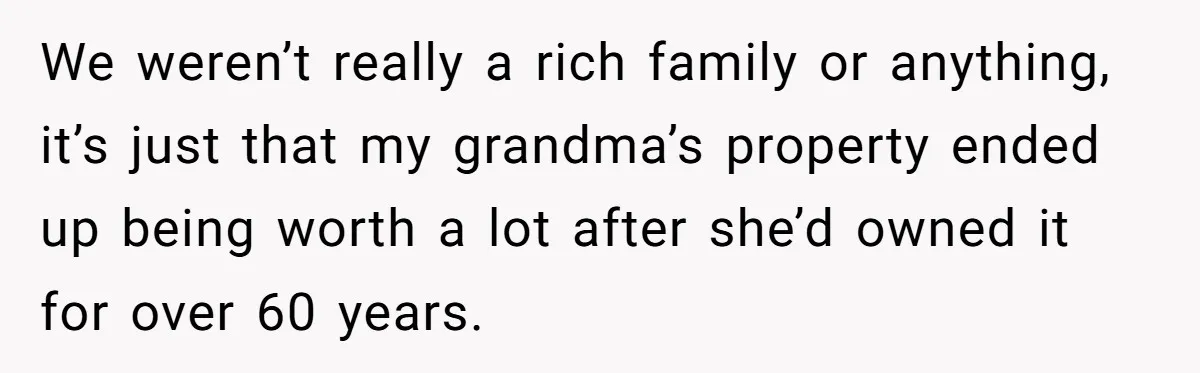 Youngest Son Sacrifices Inheritance So Siblings Can Buy Homes, Now Siblings Demand His Share Again We weren’t really a rich family or anything, it’s just that my grandma’s property ended up being worth a lot after she’d owned it for over 60 years.