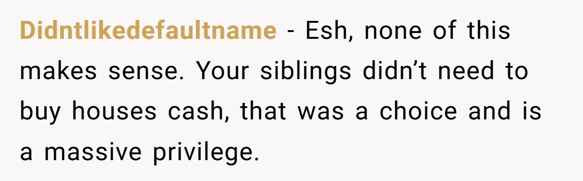Youngest Son Sacrifices Inheritance So Siblings Can Buy Homes, Now Siblings Demand His Share Again Didntlikedefaultname − Esh, none of this makes sense. Your siblings didn’t need to buy houses cash, that was a choice and is a massive privilege.