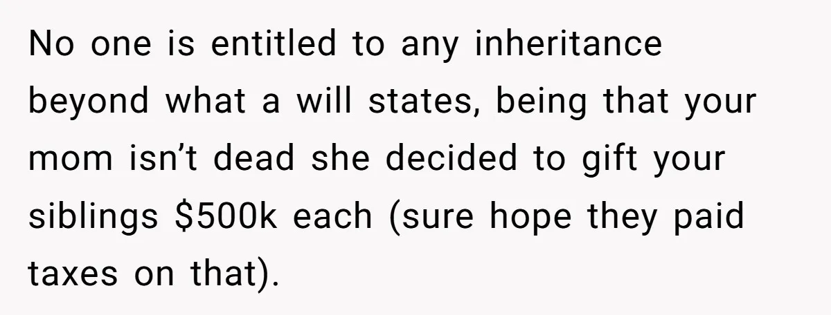 Youngest Son Sacrifices Inheritance So Siblings Can Buy Homes, Now Siblings Demand His Share Again No one is entitled to any inheritance beyond what a will states, being that your mom isn’t dead she decided to gift your siblings $500k each (sure hope they paid...