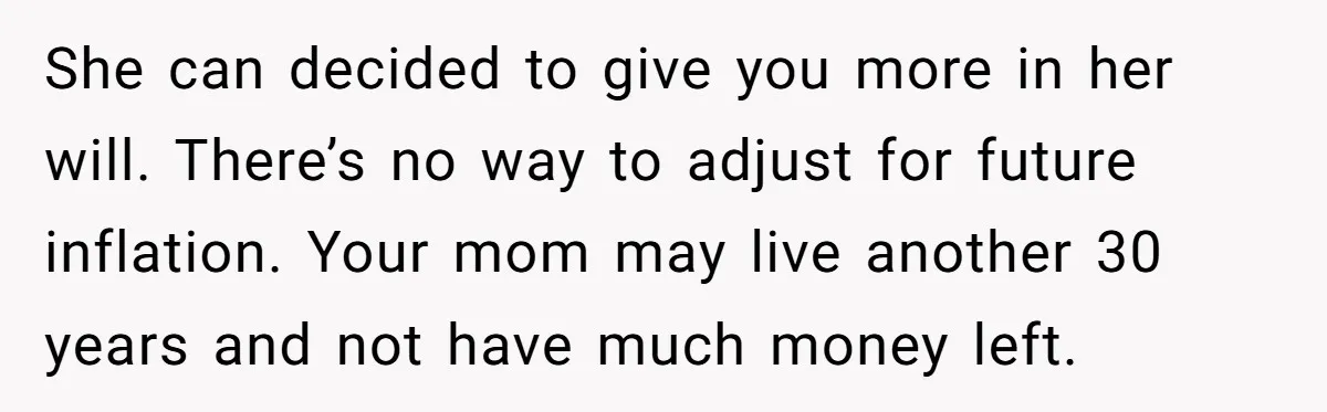 Youngest Son Sacrifices Inheritance So Siblings Can Buy Homes, Now Siblings Demand His Share Again She can decided to give you more in her will. There’s no way to adjust for future inflation. Your mom may live another 30 years and not have much money...