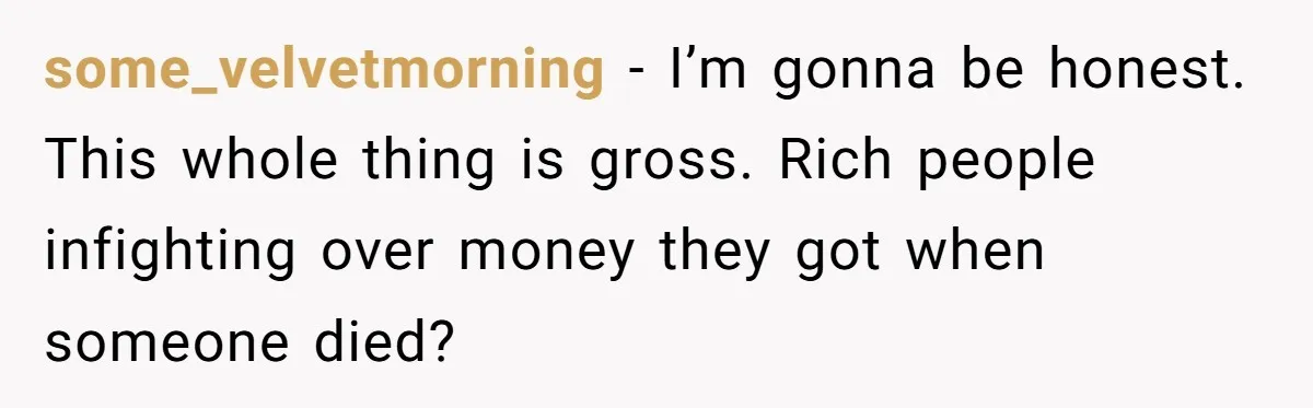 Youngest Son Sacrifices Inheritance So Siblings Can Buy Homes, Now Siblings Demand His Share Again some_velvetmorning − I’m gonna be honest. This whole thing is gross. Rich people infighting over money they got when someone died?