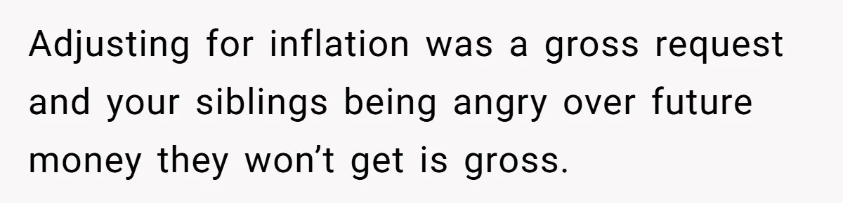 Youngest Son Sacrifices Inheritance So Siblings Can Buy Homes, Now Siblings Demand His Share Again Adjusting for inflation was a gross request and your siblings being angry over future money they won’t get is gross.