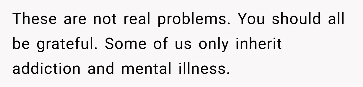 Youngest Son Sacrifices Inheritance So Siblings Can Buy Homes, Now Siblings Demand His Share Again These are not real problems. You should all be grateful. Some of us only inherit addiction and mental illness.