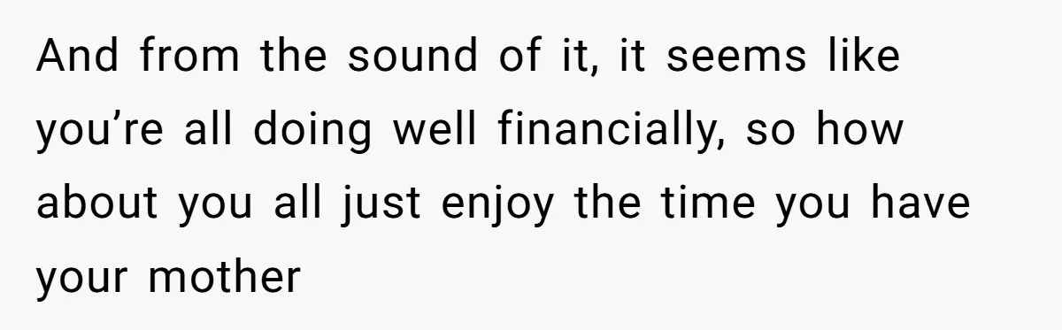 Youngest Son Sacrifices Inheritance So Siblings Can Buy Homes, Now Siblings Demand His Share Again And from the sound of it, it seems like you’re all doing well financially, so how about you all just enjoy the time you have your mother
