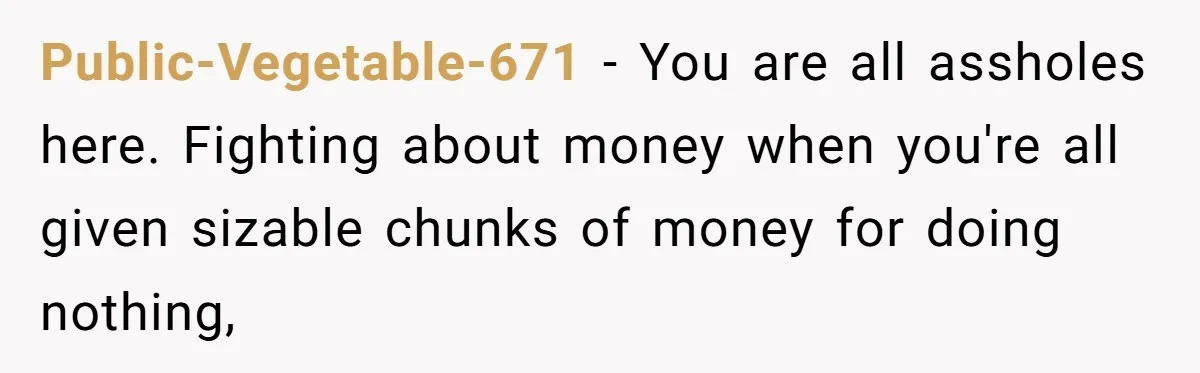 Youngest Son Sacrifices Inheritance So Siblings Can Buy Homes, Now Siblings Demand His Share Again Public-Vegetable-671 − You are all assholes here. Fighting about money when you're all given sizable chunks of money for doing nothing,