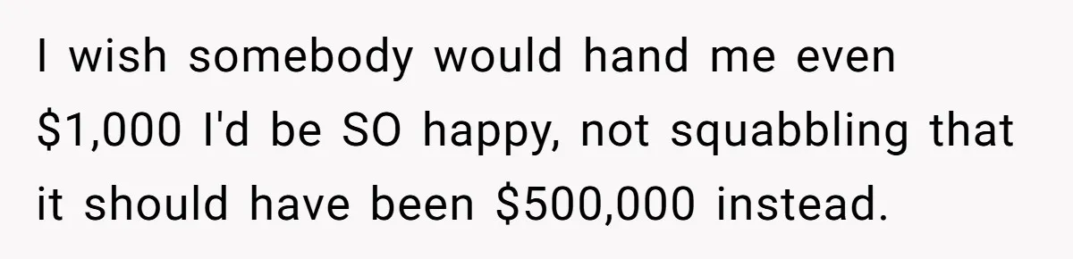 Youngest Son Sacrifices Inheritance So Siblings Can Buy Homes, Now Siblings Demand His Share Again I wish somebody would hand me even $1,000 I'd be SO happy, not squabbling that it should have been $500,000 instead.