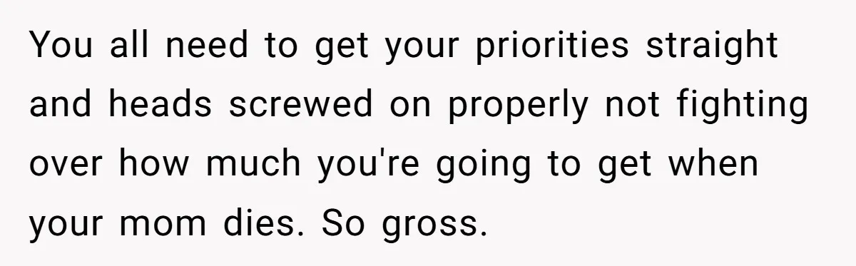 Youngest Son Sacrifices Inheritance So Siblings Can Buy Homes, Now Siblings Demand His Share Again You all need to get your priorities straight and heads screwed on properly not fighting over how much you're going to get when your mom dies. So gross.
