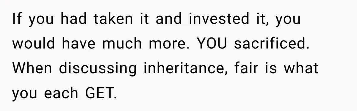 Youngest Son Sacrifices Inheritance So Siblings Can Buy Homes, Now Siblings Demand His Share Again If you had taken it and invested it, you would have much more. YOU sacrificed. When discussing inheritance, fair is what you each GET.
